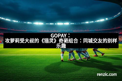 GOPAY：攻萝莉受大叔的《猎灵》奇葩组合：同城交友的别样乐趣