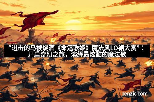 “进击的马猴烧酒《命运歌姬》魔法风LO裙大赏”：开启奇幻之旅，演绎最炫酷的魔法歌姬